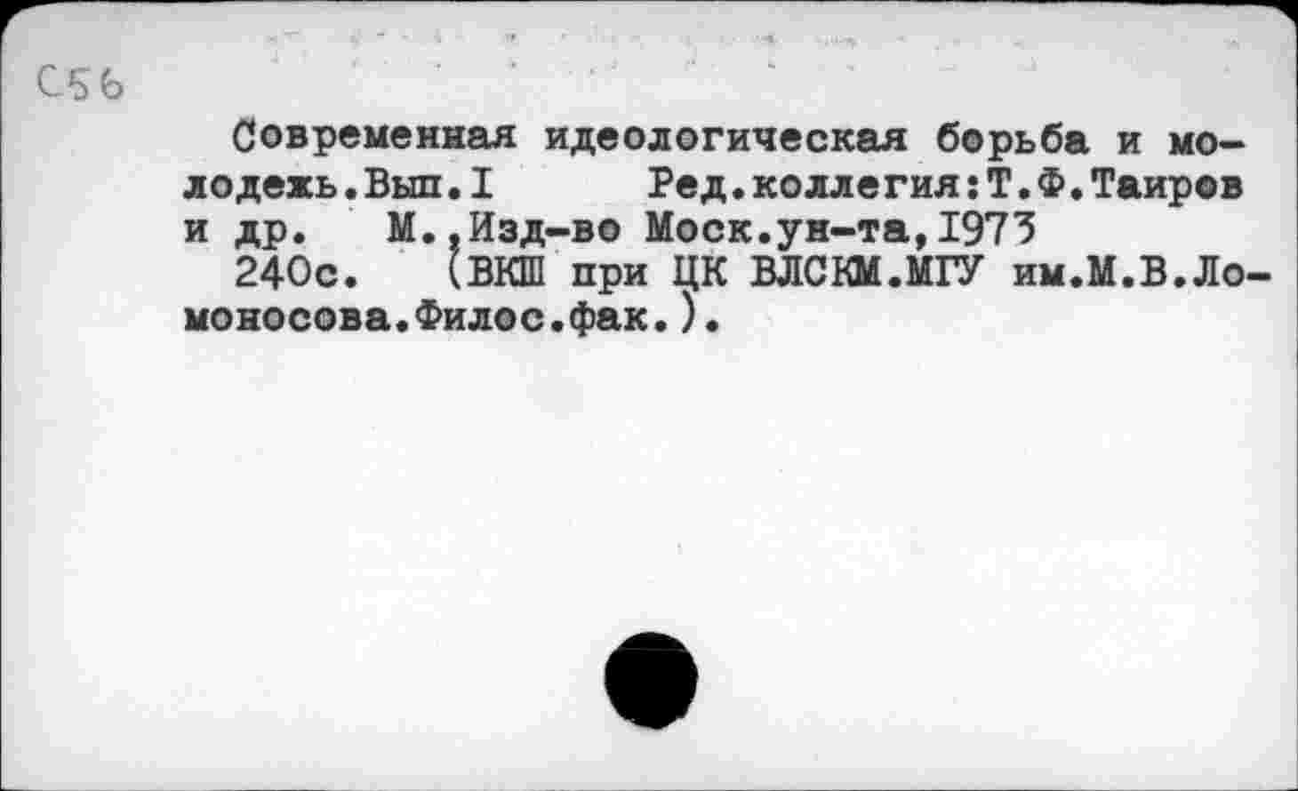 ﻿С56
Современная идеологическая борьба и молодежь .Выл.1	Ред.колле гия:Т.Ф.Таиров
и др. М.,Изд-во Моск.ун-та,1973
240с. (ВКШ при ЦК ВЛСКМ.МГУ им.М.В.Ломоносова. Филос. фак. )•